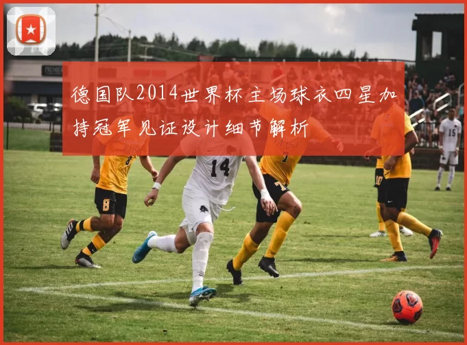 德国队2014世界杯主场球衣四星加持冠军见证设计细节解析
