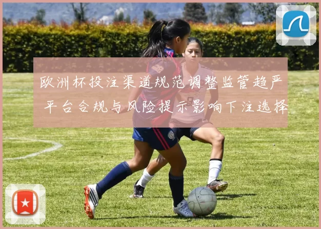 欧洲杯投注渠道规范调整监管趋严 平台合规与风险提示影响下注选择