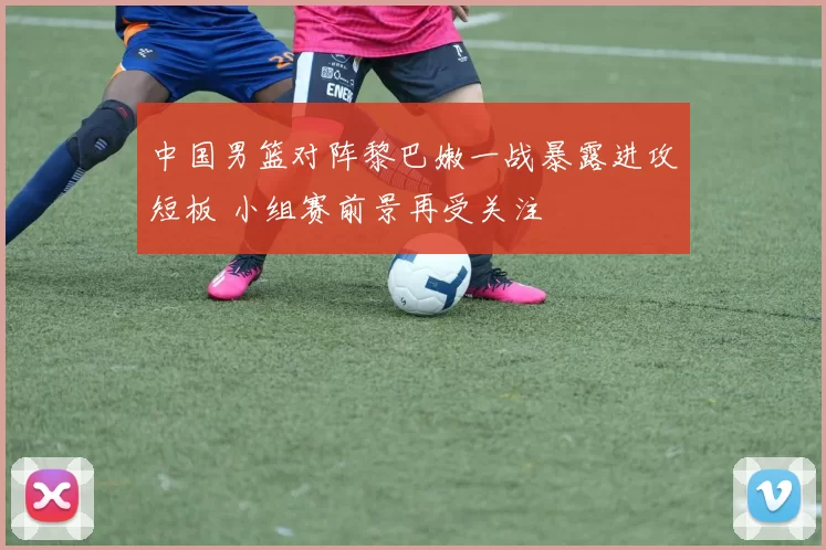 中国男篮对阵黎巴嫩一战暴露进攻短板 小组赛前景再受关注