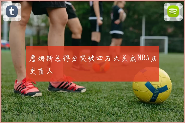 詹姆斯总得分突破四万大关成NBA历史首人