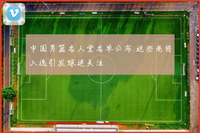 中国男篮名人堂名单公布 这些老将入选引发球迷关注