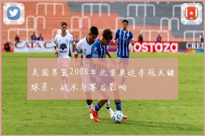 美国男篮2008年北京奥运夺冠关键球员、战术与赛后影响