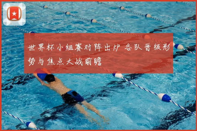 世界杯小组赛对阵出炉 各队晋级形势与焦点大战前瞻