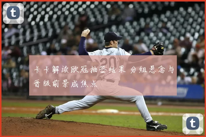 卡卡解读欧冠抽签结果 分组悬念与晋级前景成焦点