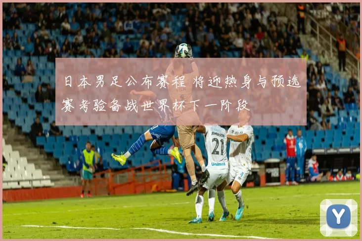 日本男足公布赛程 将迎热身与预选赛考验备战世界杯下一阶段