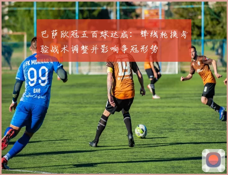巴萨欧冠五百球达成：锋线轮换考验战术调整并影响争冠形势