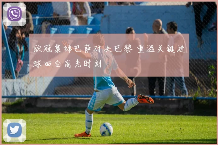 欧冠集锦巴萨对决巴黎 重温关键进球回合高光时刻