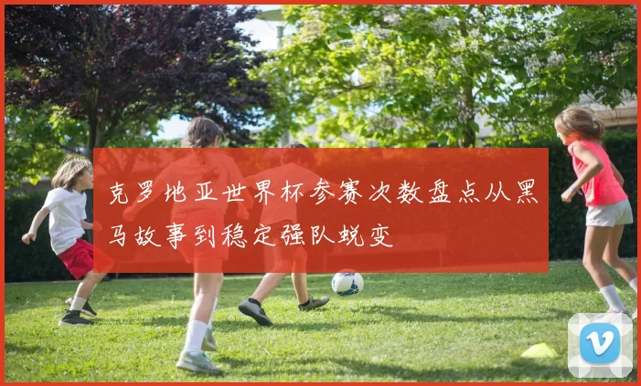 克罗地亚世界杯参赛次数盘点从黑马故事到稳定强队蜕变