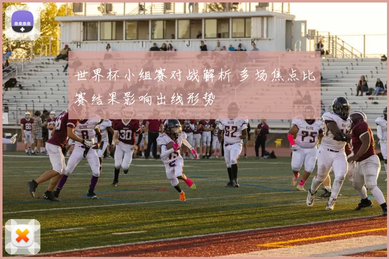 世界杯小组赛对战解析 多场焦点比赛结果影响出线形势
