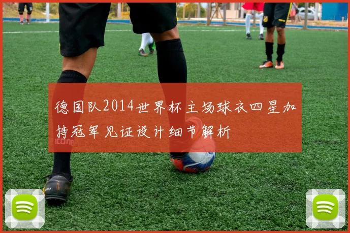 德国队2014世界杯主场球衣四星加持冠军见证设计细节解析