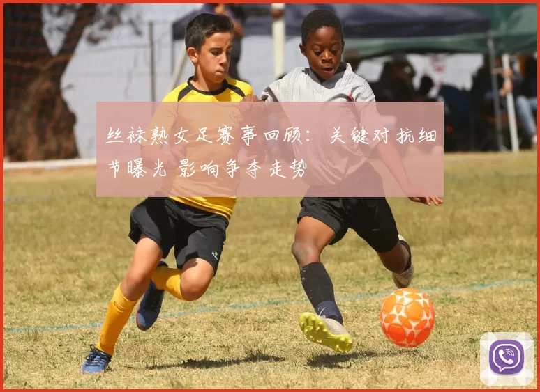丝袜熟女足赛事回顾：关键对抗细节曝光 影响争夺走势