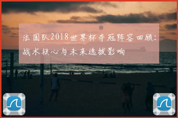 法国队2018世界杯夺冠阵容回顾：战术核心与未来选拔影响