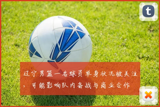 辽宁男篮一名球员单身状况被关注，可能影响队内备战与商业合作