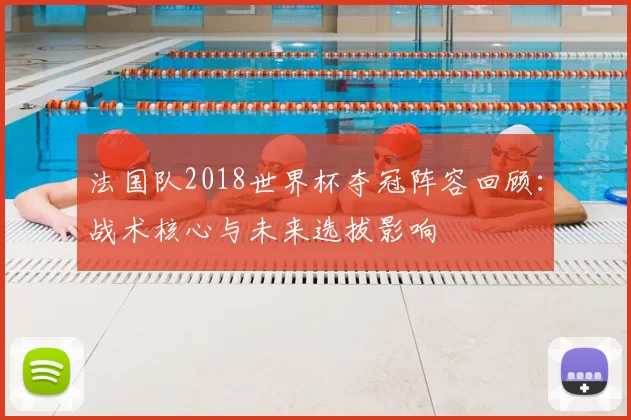 法国队2018世界杯夺冠阵容回顾：战术核心与未来选拔影响