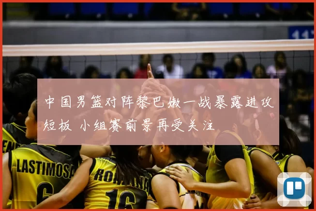 中国男篮对阵黎巴嫩一战暴露进攻短板 小组赛前景再受关注