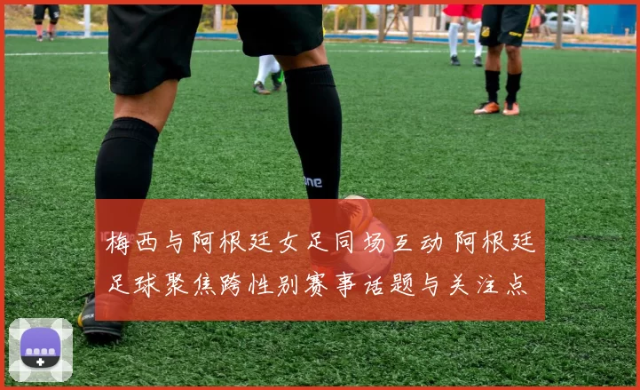 梅西与阿根廷女足同场互动 阿根廷足球聚焦跨性别赛事话题与关注点