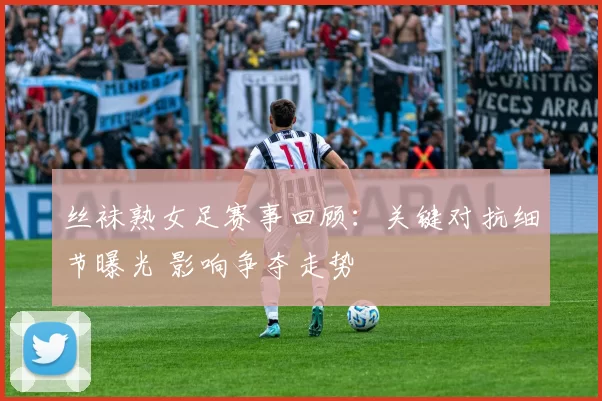 丝袜熟女足赛事回顾：关键对抗细节曝光 影响争夺走势