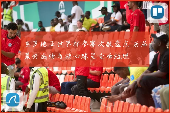 克罗地亚世界杯参赛次数盘点 历届最好成绩与核心球星全面梳理