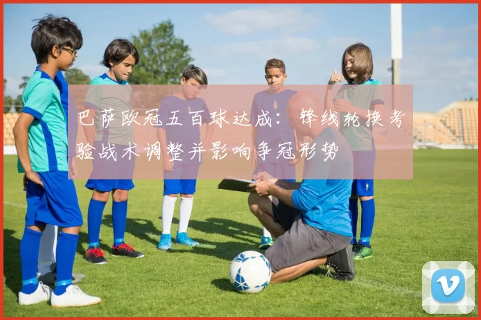 巴萨欧冠五百球达成：锋线轮换考验战术调整并影响争冠形势