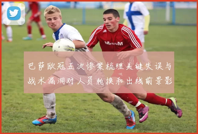 巴萨欧冠五次惨案梳理关键失误与战术漏洞对人员轮换和出线前景影响