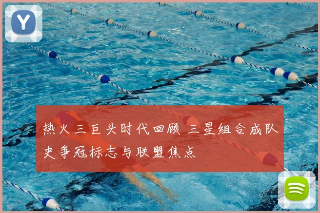 热火三巨头时代回顾 三星组合成队史争冠标志与联盟焦点