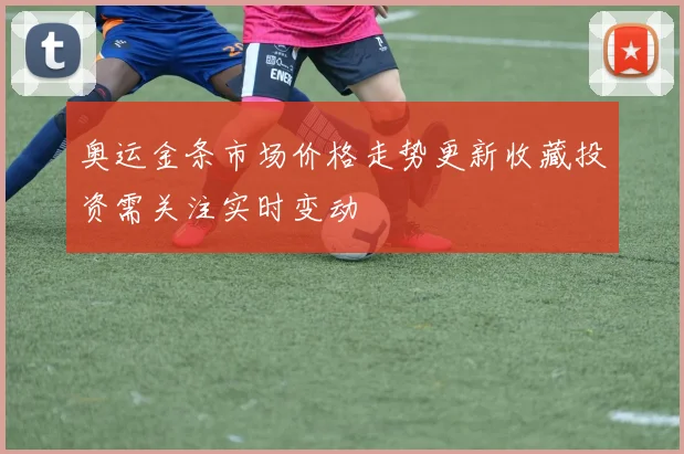 奥运金条市场价格走势更新收藏投资需关注实时变动