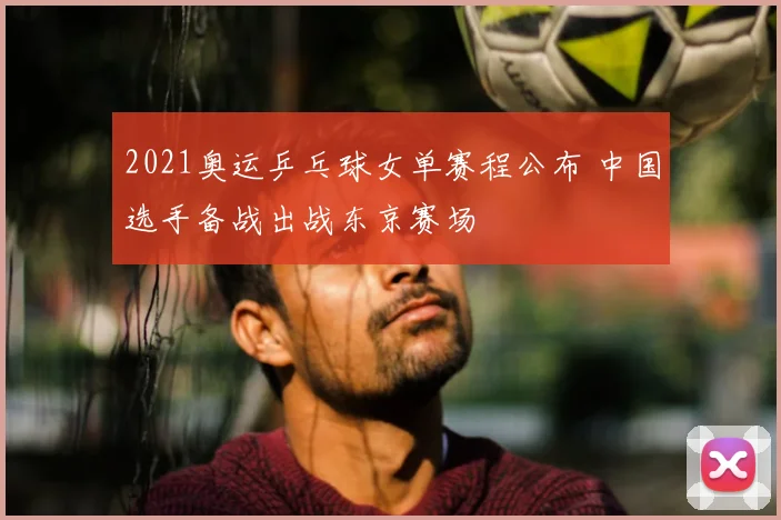 2021奥运乒乓球女单赛程公布 中国选手备战出战东京赛场
