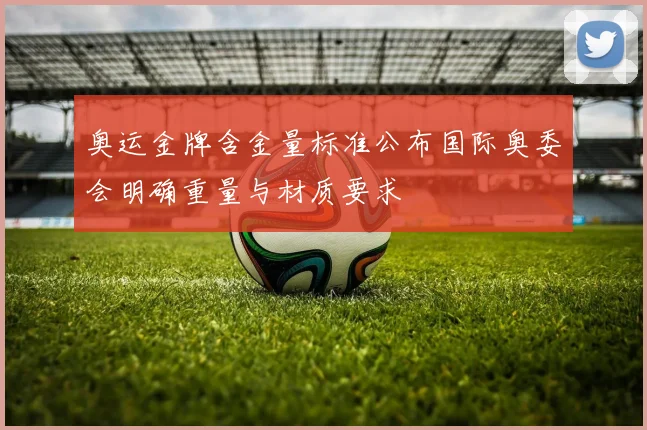 奥运金牌含金量标准公布国际奥委会明确重量与材质要求